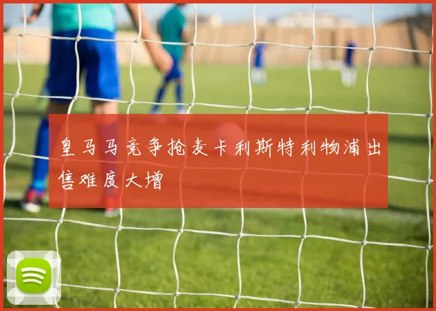 皇马马竞争抢麦卡利斯特利物浦出售难度大增