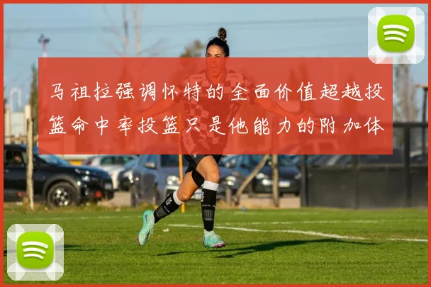 马祖拉强调怀特的全面价值超越投篮命中率投篮只是他能力的附加体现