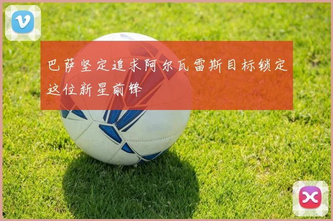 巴萨坚定追求阿尔瓦雷斯目标锁定这位新星前锋