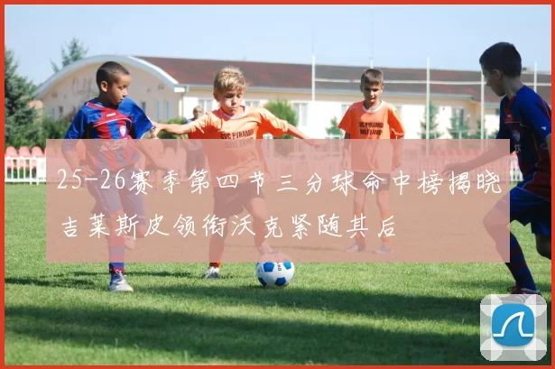 25-26赛季第四节三分球命中榜揭晓吉莱斯皮领衔沃克紧随其后