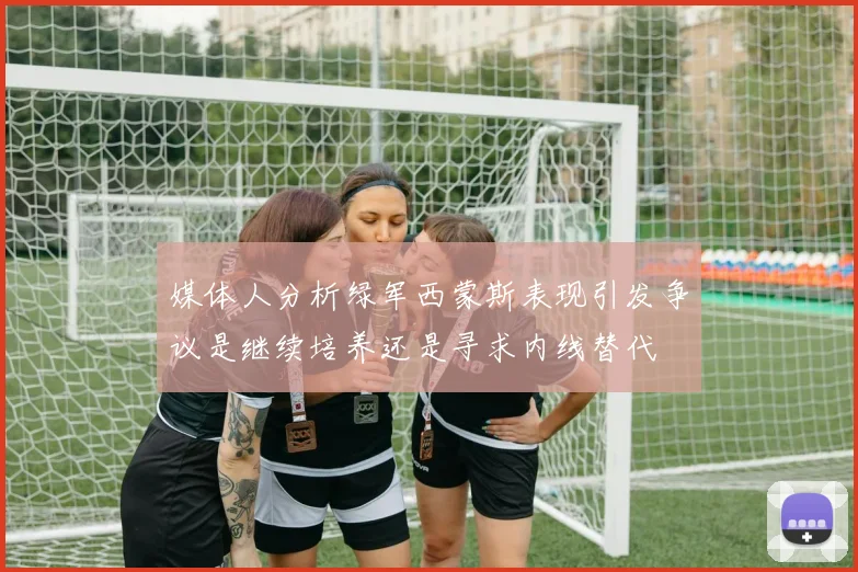 媒体人分析绿军西蒙斯表现引发争议是继续培养还是寻求内线替代