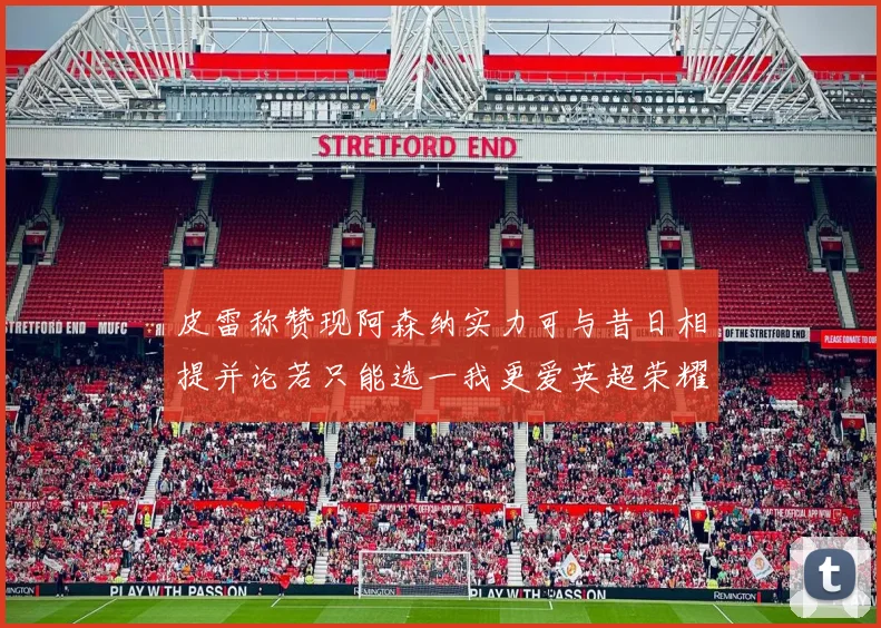 皮雷称赞现阿森纳实力可与昔日相提并论若只能选一我更爱英超荣耀