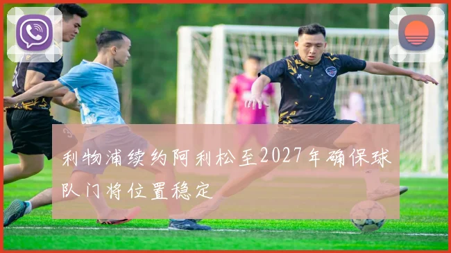 利物浦续约阿利松至2027年确保球队门将位置稳定