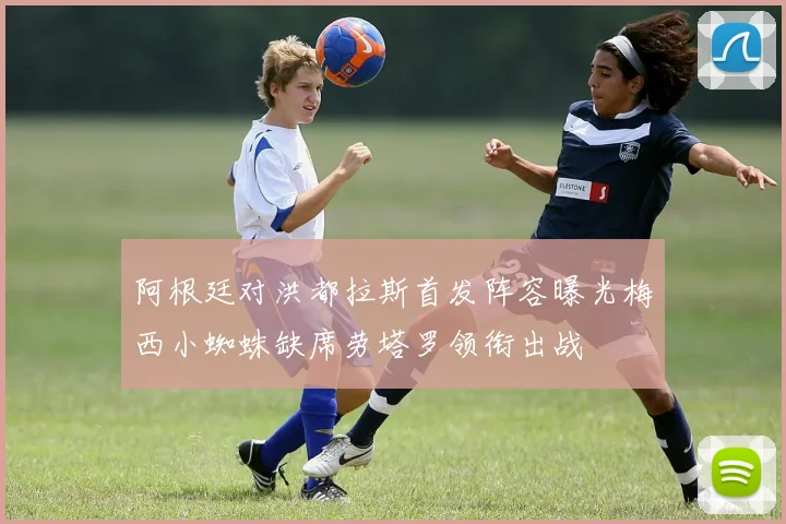 阿根廷对洪都拉斯首发阵容曝光梅西小蜘蛛缺席劳塔罗领衔出战