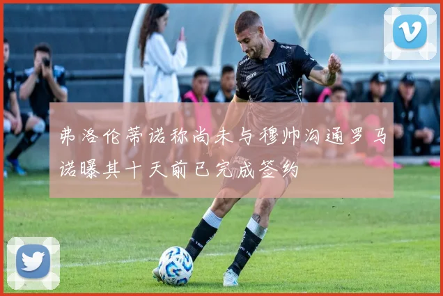弗洛伦蒂诺称尚未与穆帅沟通罗马诺曝其十天前已完成签约