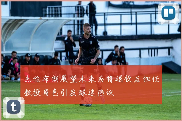 杰伦布朗展望未来或将退役后担任教授角色引发球迷热议