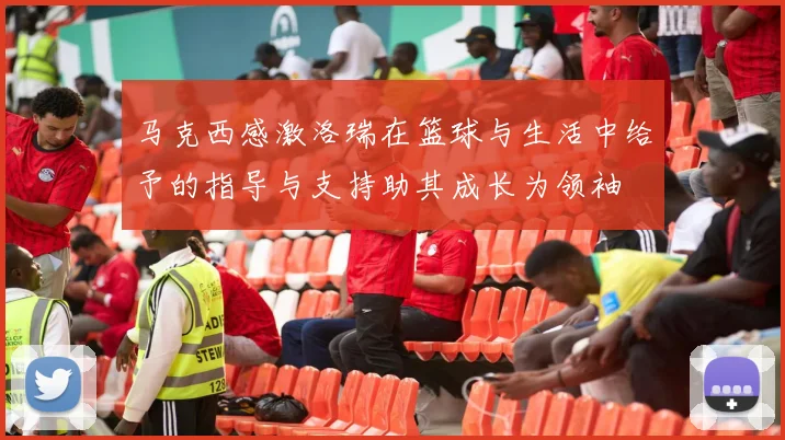 马克西感激洛瑞在篮球与生活中给予的指导与支持助其成长为领袖