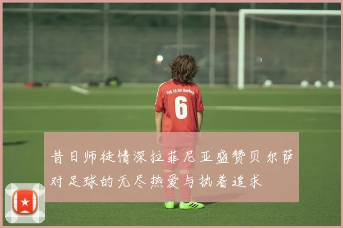 昔日师徒情深拉菲尼亚盛赞贝尔萨对足球的无尽热爱与执着追求