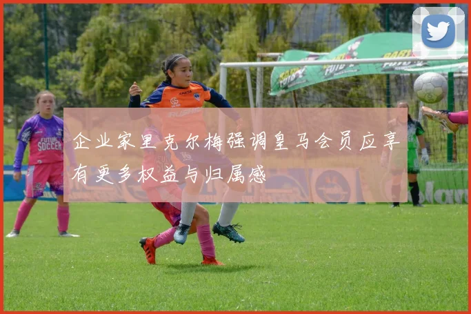 企业家里克尔梅强调皇马会员应享有更多权益与归属感