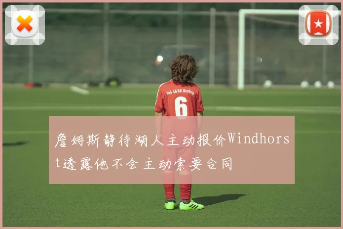詹姆斯静待湖人主动报价Windhorst透露他不会主动索要合同