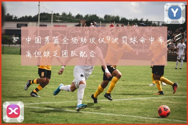 中国男篮全场助攻仅9次罚球命中率高但缺乏团队配合