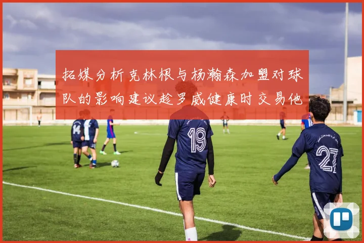 拓媒分析克林根与杨瀚森加盟对球队的影响建议趁罗威健康时交易他